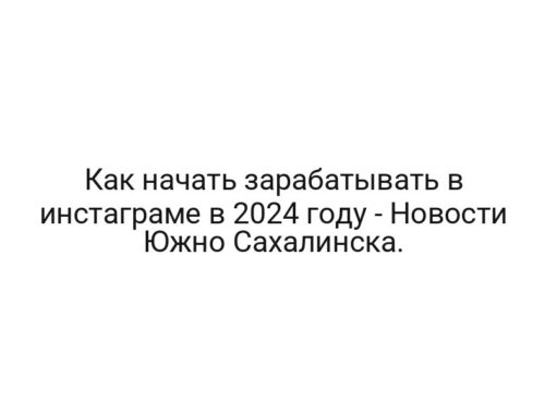 Как начать зарабатывать в инстаграме в 2024 году — Новости Южно Сахалинска.