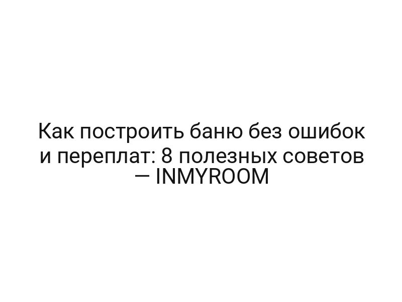 Как построить баню без ошибок и переплат: 8 полезных советов — INMYROOM